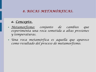 8. ROCAS METAMÓRFICAS.
a. Concepto.
● Metamorfismo: conjunto de cambios que
experimenta una roca sometida a altas presiones
y temperaturas.
● Una roca metamórfica es aquella que aparece
como resultado del proceso de metamorfismo.
 
