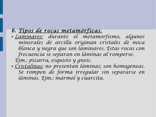 b. Tipos de rocas metamórficas.
● Laminares: durante el metamorfismo, algunos
minerales de arcilla originan cristales de mica
blanca y negra que son laminares. Estas rocas con
frecuencia se separan en láminas al romperse.
Ejm.: pizarra, esquisto y gneis.
● Cristalinas: no presentan láminas; son homogéneas.
Se rompen de forma irregular sin separarse en
láminas. Ejm.: mármol y cuarcita.
 