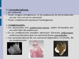 b. Características.
● Ser natural.
● Tener origen inorgánico. Si la sustancia la ha producido
un ser vivo no es un mineral.
● Tener composición química homogénea.
c. Composición.
● Los minerales son sustancias puras, están formados por
un solo tipo de sustancia.
● En su composición pueden aparecer diversas impurezas,
entonces decimos que un mineral tiene variedades.
● Las características de un mineral dependen, en parte, de
su composición.
 