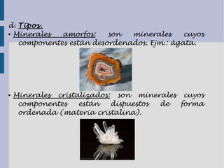 d. Tipos.
● Minerales amorfos: son minerales cuyos
componentes están desordenados. Ejm.: ágata.
● Minerales cristalizados: son minerales cuyos
componentes están dispuestos de forma
ordenada (materia cristalina).
 