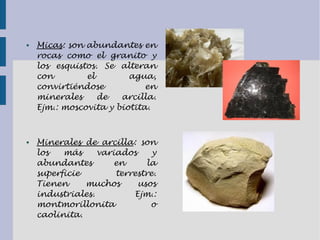 ● Micas: son abundantes en
rocas como el granito y
los esquistos. Se alteran
con el agua,
convirtiéndose en
minerales de arcilla.
Ejm.: moscovita y biotita.
● Minerales de arcilla: son
los más variados y
abundantes en la
superficie terrestre.
Tienen muchos usos
industriales. Ejm.:
montmorillonita o
caolinita.
 