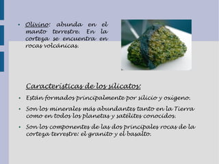 ● Olivino: abunda en el
manto terrestre. En la
corteza se encuentra en
rocas volcánicas.
Características de los silicatos:
● Están formados principalmente por silicio y oxígeno.
● Son los minerales más abundantes tanto en la Tierra
como en todos los planetas y satélites conocidos.
● Son los componentes de las dos principales rocas de la
corteza terrestre: el granito y el basalto.
 