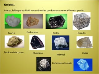 Ejemplos:

Cuarzo, feldespato y biotita son minerales que forman una roca llamada granito.




   Cuarzo             Feldespato               Biotita                 Granito.




Dunita:olivino puro         Obsidiana                                       Caliza
                                                   Mármol


                                               Carbonato de calcio
 