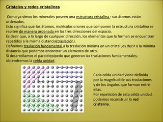 Cristales y redes cristalinas

 Como ya vimos los minerales poseen una estructura cristalina : sus átomos están
ordenados.
Esto significa que los átomos, moléculas o iones que componen la estructura cristalina se
repiten de manera ordenada en las tres direcciones del espacio.
Es decir que, a lo largo de cualquier dirección, los elementos que la forman se encuentran
repetidos a la misma distancia(traslación).
Definimos traslación fundamental a la traslación mínima en un cristal ,es decir a la mínima
distancia que podemos encontrar un elemento de otro.
Si desarrollamos el paralelepípedo que generan las traslaciones fundamentales,
obtendremos la celda unidad.


                                                     Cada celda unidad viene definida
                                                     por la magnitud de sus traslaciones
                                                     y de los ángulos que forman entre
                                                     ellas.
                                                     Por repetición de esta celda unidad
                                                     podemos reconstruir la red
                                                     cristalina.
 