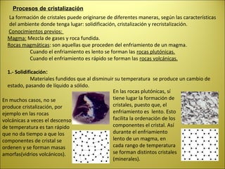Procesos de cristalización
   La formación de cristales puede originarse de diferentes maneras, según las características
   del ambiente donde tenga lugar: solidificación, cristalización y recristalización.
  Conocimientos previos:
  Magma: Mezcla de gases y roca fundida.
  Rocas magmáticas: son aquellas que proceden del enfriamiento de un magma.
           Cuando el enfriamiento es lento se forman las rocas plutónicas.
           Cuando el enfriamiento es rápido se forman las rocas volcánicas.

  1.- Solidificación:
             Materiales fundidos que al disminuir su temperatura se produce un cambio de
  estado, pasando de líquido a sólido.
                                                 En las rocas plutónicas, sí
En muchos casos, no se                           tiene lugar la formación de
produce cristalización, por                      cristales, puesto que, el
ejemplo en las rocas                             enfriamiento es lento. Esto
volcánicas a veces el descenso                   facilita la ordenación de los
de temperatura es tan rápido                     componentes el cristal. Así
que no da tiempo a que los                       durante el enfriamiento
componentes de cristal se                        lento de un magma, en
ordenen y se forman masas                        cada rango de temperatura
amorfas(vidrios volcánicos).                     se forman distintos cristales
                                                 (minerales).
 