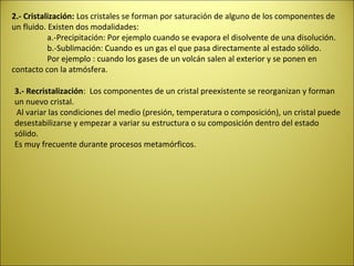 2.- Cristalización: Los cristales se forman por saturación de alguno de los componentes de
un fluido. Existen dos modalidades:
           a.-Precipitación: Por ejemplo cuando se evapora el disolvente de una disolución.
           b.-Sublimación: Cuando es un gas el que pasa directamente al estado sólido.
           Por ejemplo : cuando los gases de un volcán salen al exterior y se ponen en
contacto con la atmósfera.

3.- Recristalización: Los componentes de un cristal preexistente se reorganizan y forman
un nuevo cristal.
 Al variar las condiciones del medio (presión, temperatura o composición), un cristal puede
desestabilizarse y empezar a variar su estructura o su composición dentro del estado
sólido.
Es muy frecuente durante procesos metamórficos.
 