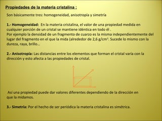 Propiedades de la materia cristalina :
Son básicamente tres: homogeneidad, anisotropía y simetría

1.- Homogeneidad: En la materia cristalina, el valor de una propiedad medida en
cualquier porción de un cristal se mantiene idéntica en todo él .
Por ejemplo la densidad de un fragmento de cuarzo es la misma independientemente del
lugar del fragmento en el que la mida (alrededor de 2,6 g/cm 3. Sucede lo mismo con la
dureza, raya, brillo…

2.- Anisotropía: Las distancias entre los elementos que forman el cristal varía con la
dirección y esto afecta a las propiedades de cristal.




Así una propiedad puede dar valores diferentes dependiendo de la dirección en
que la midamos.

3.- Simetría: Por el hecho de ser periódica la materia cristalina es simétrica.
 