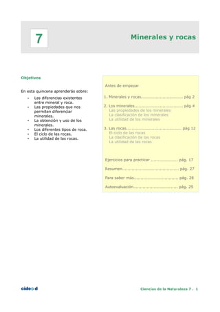 Minerales y rocas
Objetivos
En esta quincena aprenderás sobre:
• Las diferencias existentes
entre mineral y roca.
• Las propiedades que nos
permiten diferenciar
minerales.
• La obtención y uso de los
minerales.
• Los diferentes tipos de roca.
• El ciclo de las rocas.
• La utilidad de las rocas.
Antes de empezar
1. Minerales y rocas............................... pág 2
2. Los minerales.................................... pág 4
Las propiedades de los minerales
La clasificación de los minerales
La utilidad de los minerales
3. Las rocas......................................... pág 12
El ciclo de las rocas
La clasificación de las rocas
La utilidad de las rocas
Ejercicios para practicar .................... pág. 17
Resumen.......................................... pág. 27
Para saber más................................. pág. 28
Autoevaluación................................. pág. 29
Ciencias de la Naturaleza 7 . 1
7
 