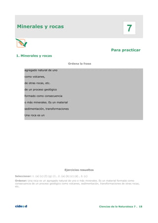 Minerales y rocas
Para practicar
1. Minerales y rocas
Ordena la frase
agregado natural de uno
como volcanes,
de otras rocas, etc.
de un proceso geológico
formado como consecuencia
o más minerales. Es un material
sedimentación, transformaciones
Una roca es un
Ejercicios resueltos
Seleccionar: 1. (a) (c) (f) (g) (i) , 2. (a) (b) (c) (d) , 3. (c)
Ordenar: Una roca es un agregado natural de uno o más minerales. Es un material formado como
consecuencia de un proceso geológico como volcanes, sedimentación, transformaciones de otras rocas,
etc.
Ciencias de la Naturaleza 7 . 18
7
 