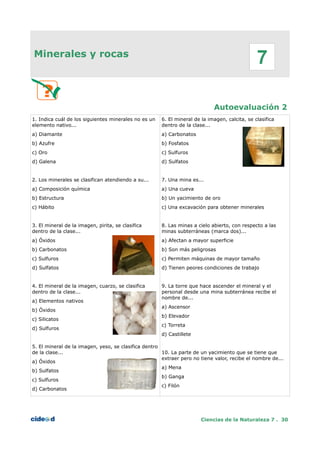 Minerales y rocas
Autoevaluación 2
1. Indica cuál de los siguientes minerales no es un
elemento nativo...
a) Diamante
b) Azufre
c) Oro
d) Galena
2. Los minerales se clasifican atendiendo a su...
a) Composición química
b) Estructura
c) Hábito
3. El mineral de la imagen, pirita, se clasifica
dentro de la clase...
a) Óxidos
b) Carbonatos
c) Sulfuros
d) Sulfatos
4. El mineral de la imagen, cuarzo, se clasifica
dentro de la clase...
a) Elementos nativos
b) Óxidos
c) Silicatos
d) Sulfuros
5. El mineral de la imagen, yeso, se clasifica dentro
de la clase...
a) Óxidos
b) Sulfatos
c) Sulfuros
d) Carbonatos
6. El mineral de la imagen, calcita, se clasifica
dentro de la clase...
a) Carbonatos
b) Fosfatos
c) Sulfuros
d) Sulfatos
7. Una mina es...
a) Una cueva
b) Un yacimiento de oro
c) Una excavación para obtener minerales
8. Las minas a cielo abierto, con respecto a las
minas subterráneas (marca dos)...
a) Afectan a mayor superficie
b) Son más peligrosas
c) Permiten máquinas de mayor tamaño
d) Tienen peores condiciones de trabajo
9. La torre que hace ascender el mineral y el
personal desde una mina subterránea recibe el
nombre de...
a) Ascensor
b) Elevador
c) Torreta
d) Castillete
10. La parte de un yacimiento que se tiene que
extraer pero no tiene valor, recibe el nombre de...
a) Mena
b) Ganga
c) Filón
Ciencias de la Naturaleza 7 . 30
7
 