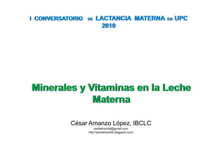I  CONVERSATORIO DE  LACTANCIA  MATERNA  EN  UPC 2010 Minerales y Vitaminas en la Leche Materna César Amanzo López, IBCLC pediatriavital@gmail.com http://pediatriavital.blogspot.com/ 
