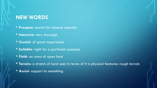 NEW WORDS
• Prospect- search for mineral deposits
• Intensive- very thorough
• Crucial- of great importance
• Suitable- right for a particular purpose
• Field- an area of open land
• Terrain- a stretch of land seen in terms of it is physical features: rough terrain
• Assist- support to something

 