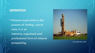 DEFINITION

• Mineral exploration is the
process of finding ore to
mine. It is an
intensive, organized and
professional form of mineral
prospecting.

An exploration drill.

 
