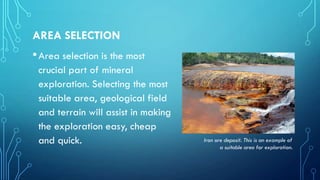 AREA SELECTION

• Area selection is the most
crucial part of mineral
exploration. Selecting the most
suitable area, geological field
and terrain will assist in making
the exploration easy, cheap
and quick.

Iron ore deposit. This is an example of
a suitable area for exploration.

 