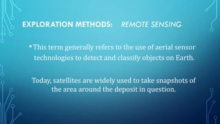 EXPLORATION METHODS:

REMOTE SENSING

• This term generally refers to the use of aerial sensor
technologies to detect and classify objects on Earth.
Today, satellites are widely used to take snapshots of
the area around the deposit in question.

 