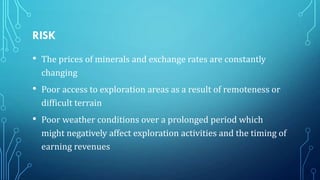 RISK
•

The prices of minerals and exchange rates are constantly
changing

•

Poor access to exploration areas as a result of remoteness or
difficult terrain

•

Poor weather conditions over a prolonged period which
might negatively affect exploration activities and the timing of
earning revenues

 