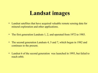 Landsat images
• Landsat satellites that have acquired valuable remote sensing data for
mineral exploration and other applications.
• The first generation Landsats 1, 2, and operated from 1972 to 1985.
• The second generation Landsats 4, 5 and 7, which began in 1982 and
continues to the present.
• Landsat 6 of the second generation was launched in 1993, but failed to
reach orbit.
 