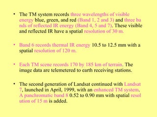 • The TM system records three wavelengths of visible
energy blue, green, and red (Band 1, 2 and 3) and three ba
nds of reflected IR energy (Band 4, 5 and 7). These visible
and reflected IR have a spatial resolution of 30 m.
• Band 6 records thermal IR energy 10.5 to 12.5 mm with a
spatial resolution of 120 m.
• Each TM scene records 170 by 185 km of terrain. The
image data are telemetered to earth receiving stations.
• The second generation of Landsat continued with Landsat
7, launched in April, 1999, with an enhanced TM system.
A panchromatic band 8 0.52 to 0.90 mm with spatial resol
ution of 15 m is added.
 