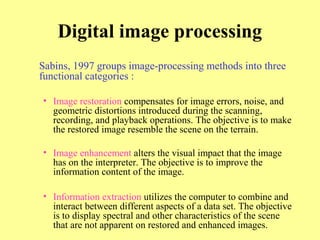 Digital image processing
Sabins, 1997 groups image-processing methods into three
functional categories :
• Image restoration compensates for image errors, noise, and
geometric distortions introduced during the scanning,
recording, and playback operations. The objective is to make
the restored image resemble the scene on the terrain.
• Image enhancement alters the visual impact that the image
has on the interpreter. The objective is to improve the
information content of the image.
• Information extraction utilizes the computer to combine and
interact between different aspects of a data set. The objective
is to display spectral and other characteristics of the scene
that are not apparent on restored and enhanced images.
 