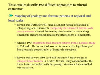 These studies describe two different approaches to mineral
exploration.
Mapping of geology and fracture patterns at regional and
local scales.
• Rowan and Wetlaufer 1975 used a Landsat mosaic of Nevada to
interpret regional lineaments.Comparing the lineament patterns with
ore occurrences showed that mining districts tend to occur along
lineaments and are concentrated at the intersections of lineaments.
• Nicolais 1974 interpreted local fracture patterns from a Landsat image
in Colorado. The mines tend to occur in areas with a high density of
fractures and a concentration of fracture intersections.
• Rowan and Bowers 1995 used TM and aircraft radar images to
interpret linear features in western Nevada. They concluded that the
linear features correlate with the geologic structures that controlled
mineralization.
 