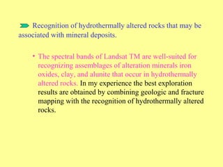 Recognition of hydrothermally altered rocks that may be
associated with mineral deposits.
• The spectral bands of Landsat TM are well-suited for
recognizing assemblages of alteration minerals iron
oxides, clay, and alunite that occur in hydrothermally
altered rocks. In my experience the best exploration
results are obtained by combining geologic and fracture
mapping with the recognition of hydrothermally altered
rocks.
 