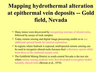 Mapping hydrothermal alteration
at epithermal vein deposits -- Gold
field, Nevada
• Many mines were discovered by recognizing outcrops of altered rocks,
followed by assays of rock samples.
• Today remote sensing and digital image processing enable us to use
additional spectral bands for mineral exploration.
• In regions where bedrock is exposed, multispectral remote sensing can
be used to recognize altered rocks because their reflectance spectra differ
from those of the unaltered country rock.
• The Goldfield Mining District in south-central Nevada is the test site
where remote sensing methods were first developed to recognize hydrot
hermally altered rocks (Rowan et al., 1974)
 