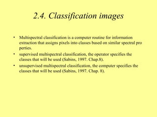 2.4. Classification images
• Multispectral classification is a computer routine for information
extraction that assigns pixels into classes based on similar spectral pro
perties.
• supervised multispectral classification, the operator specifies the
classes that will be used (Sabins, 1997. Chap.8).
• unsupervised multispectral classification, the computer specifies the
classes that will be used (Sabins, 1997. Chap. 8).
 