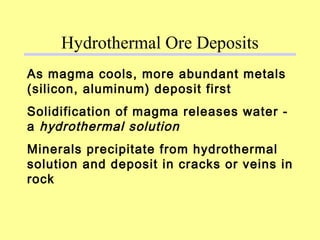 As magma cools, more abundant metals
(silicon, aluminum) deposit first
Solidification of magma releases water -
a hydrothermal solution
Minerals precipitate from hydrothermal
solution and deposit in cracks or veins in
rock
Hydrothermal Ore Deposits
 