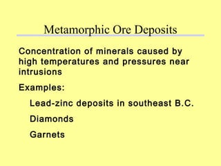Concentration of minerals caused by
high temperatures and pressures near
intrusions
Examples:
Lead-zinc deposits in southeast B.C.
Diamonds
Garnets
Metamorphic Ore Deposits
 