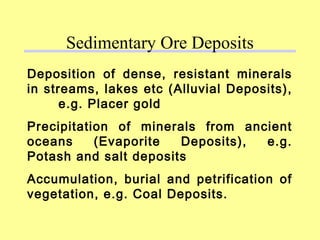 Deposition of dense, resistant minerals
in streams, lakes etc (Alluvial Deposits),
e.g. Placer gold
Precipitation of minerals from ancient
oceans (Evaporite Deposits), e.g.
Potash and salt deposits
Accumulation, burial and petrification of
vegetation, e.g. Coal Deposits.
Sedimentary Ore Deposits
 