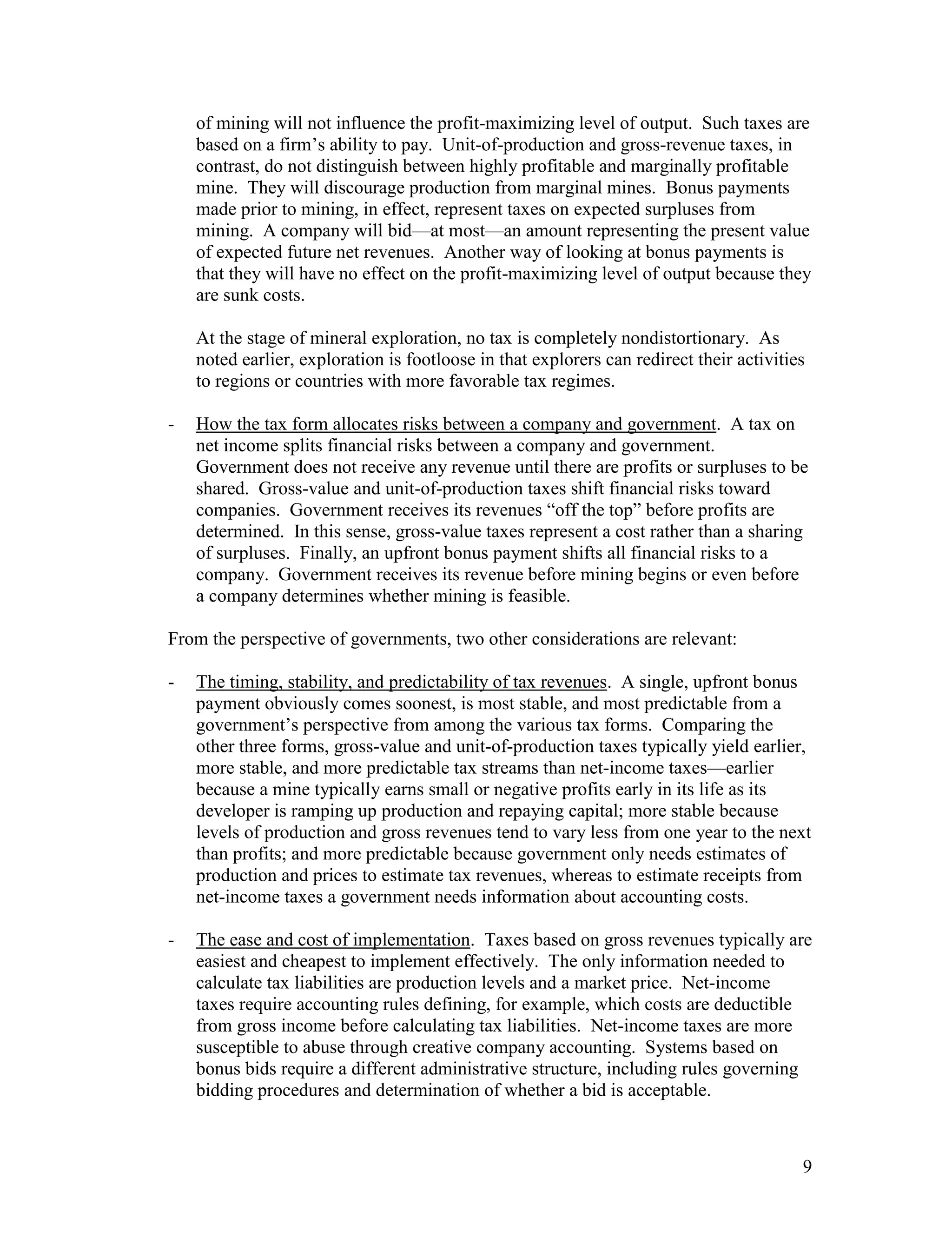 9
of mining will not influence the profit-maximizing level of output. Such taxes are
based on a firm‟s ability to pay. Unit-of-production and gross-revenue taxes, in
contrast, do not distinguish between highly profitable and marginally profitable
mine. They will discourage production from marginal mines. Bonus payments
made prior to mining, in effect, represent taxes on expected surpluses from
mining. A company will bid—at most—an amount representing the present value
of expected future net revenues. Another way of looking at bonus payments is
that they will have no effect on the profit-maximizing level of output because they
are sunk costs.
At the stage of mineral exploration, no tax is completely nondistortionary. As
noted earlier, exploration is footloose in that explorers can redirect their activities
to regions or countries with more favorable tax regimes.
- How the tax form allocates risks between a company and government. A tax on
net income splits financial risks between a company and government.
Government does not receive any revenue until there are profits or surpluses to be
shared. Gross-value and unit-of-production taxes shift financial risks toward
companies. Government receives its revenues “off the top” before profits are
determined. In this sense, gross-value taxes represent a cost rather than a sharing
of surpluses. Finally, an upfront bonus payment shifts all financial risks to a
company. Government receives its revenue before mining begins or even before
a company determines whether mining is feasible.
From the perspective of governments, two other considerations are relevant:
- The timing, stability, and predictability of tax revenues. A single, upfront bonus
payment obviously comes soonest, is most stable, and most predictable from a
government‟s perspective from among the various tax forms. Comparing the
other three forms, gross-value and unit-of-production taxes typically yield earlier,
more stable, and more predictable tax streams than net-income taxes—earlier
because a mine typically earns small or negative profits early in its life as its
developer is ramping up production and repaying capital; more stable because
levels of production and gross revenues tend to vary less from one year to the next
than profits; and more predictable because government only needs estimates of
production and prices to estimate tax revenues, whereas to estimate receipts from
net-income taxes a government needs information about accounting costs.
- The ease and cost of implementation. Taxes based on gross revenues typically are
easiest and cheapest to implement effectively. The only information needed to
calculate tax liabilities are production levels and a market price. Net-income
taxes require accounting rules defining, for example, which costs are deductible
from gross income before calculating tax liabilities. Net-income taxes are more
susceptible to abuse through creative company accounting. Systems based on
bonus bids require a different administrative structure, including rules governing
bidding procedures and determination of whether a bid is acceptable.
 