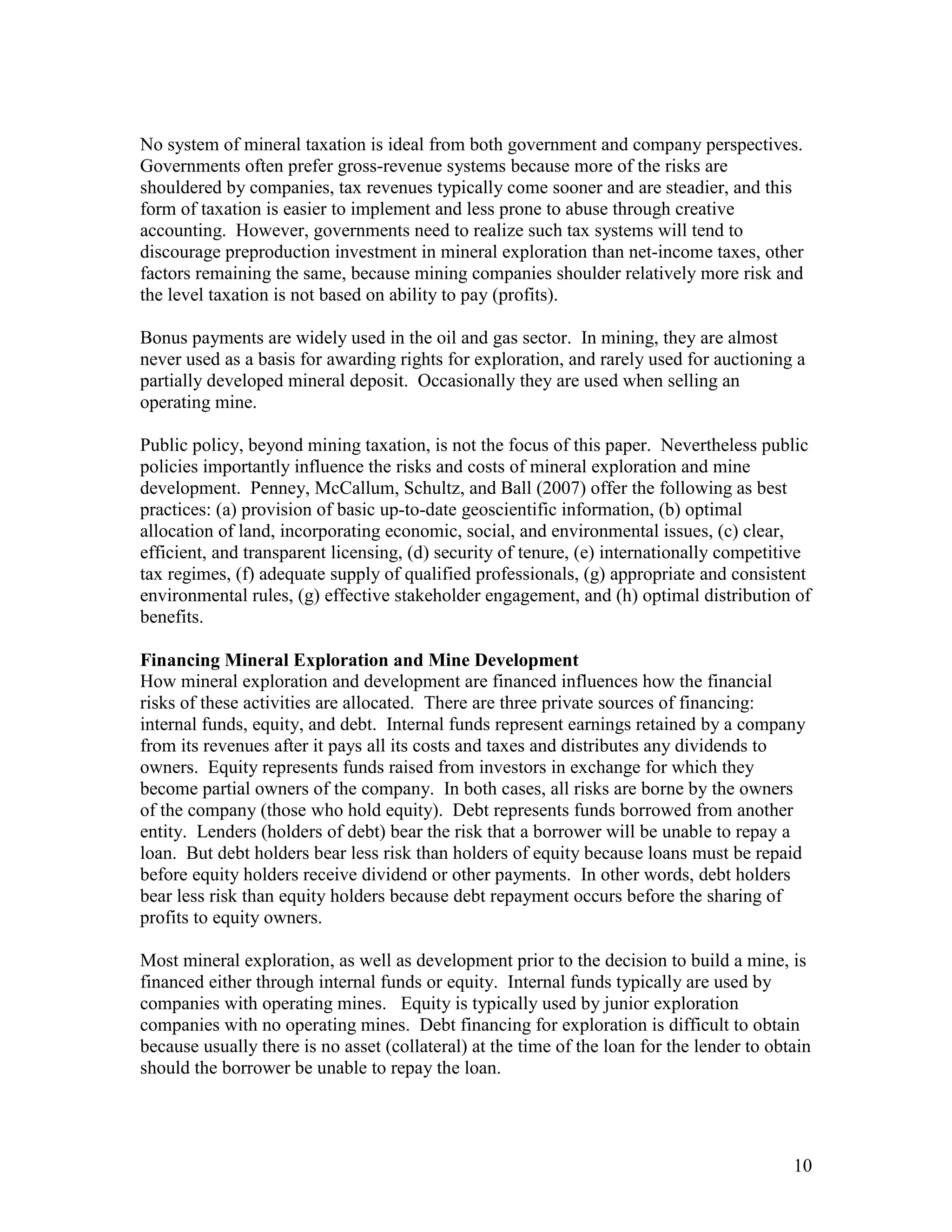 10
No system of mineral taxation is ideal from both government and company perspectives.
Governments often prefer gross-revenue systems because more of the risks are
shouldered by companies, tax revenues typically come sooner and are steadier, and this
form of taxation is easier to implement and less prone to abuse through creative
accounting. However, governments need to realize such tax systems will tend to
discourage preproduction investment in mineral exploration than net-income taxes, other
factors remaining the same, because mining companies shoulder relatively more risk and
the level taxation is not based on ability to pay (profits).
Bonus payments are widely used in the oil and gas sector. In mining, they are almost
never used as a basis for awarding rights for exploration, and rarely used for auctioning a
partially developed mineral deposit. Occasionally they are used when selling an
operating mine.
Public policy, beyond mining taxation, is not the focus of this paper. Nevertheless public
policies importantly influence the risks and costs of mineral exploration and mine
development. Penney, McCallum, Schultz, and Ball (2007) offer the following as best
practices: (a) provision of basic up-to-date geoscientific information, (b) optimal
allocation of land, incorporating economic, social, and environmental issues, (c) clear,
efficient, and transparent licensing, (d) security of tenure, (e) internationally competitive
tax regimes, (f) adequate supply of qualified professionals, (g) appropriate and consistent
environmental rules, (g) effective stakeholder engagement, and (h) optimal distribution of
benefits.
Financing Mineral Exploration and Mine Development
How mineral exploration and development are financed influences how the financial
risks of these activities are allocated. There are three private sources of financing:
internal funds, equity, and debt. Internal funds represent earnings retained by a company
from its revenues after it pays all its costs and taxes and distributes any dividends to
owners. Equity represents funds raised from investors in exchange for which they
become partial owners of the company. In both cases, all risks are borne by the owners
of the company (those who hold equity). Debt represents funds borrowed from another
entity. Lenders (holders of debt) bear the risk that a borrower will be unable to repay a
loan. But debt holders bear less risk than holders of equity because loans must be repaid
before equity holders receive dividend or other payments. In other words, debt holders
bear less risk than equity holders because debt repayment occurs before the sharing of
profits to equity owners.
Most mineral exploration, as well as development prior to the decision to build a mine, is
financed either through internal funds or equity. Internal funds typically are used by
companies with operating mines. Equity is typically used by junior exploration
companies with no operating mines. Debt financing for exploration is difficult to obtain
because usually there is no asset (collateral) at the time of the loan for the lender to obtain
should the borrower be unable to repay the loan.
 