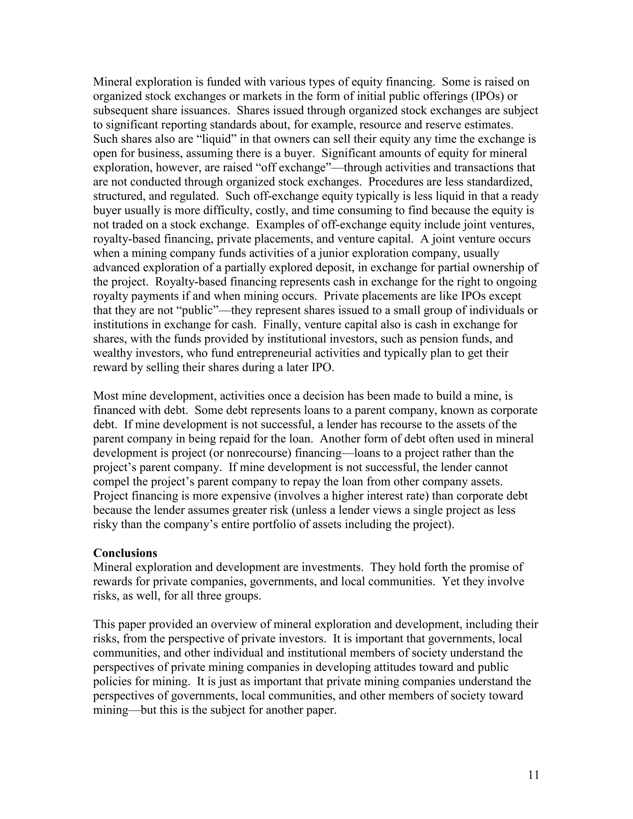 11
Mineral exploration is funded with various types of equity financing. Some is raised on
organized stock exchanges or markets in the form of initial public offerings (IPOs) or
subsequent share issuances. Shares issued through organized stock exchanges are subject
to significant reporting standards about, for example, resource and reserve estimates.
Such shares also are “liquid” in that owners can sell their equity any time the exchange is
open for business, assuming there is a buyer. Significant amounts of equity for mineral
exploration, however, are raised “off exchange”—through activities and transactions that
are not conducted through organized stock exchanges. Procedures are less standardized,
structured, and regulated. Such off-exchange equity typically is less liquid in that a ready
buyer usually is more difficulty, costly, and time consuming to find because the equity is
not traded on a stock exchange. Examples of off-exchange equity include joint ventures,
royalty-based financing, private placements, and venture capital. A joint venture occurs
when a mining company funds activities of a junior exploration company, usually
advanced exploration of a partially explored deposit, in exchange for partial ownership of
the project. Royalty-based financing represents cash in exchange for the right to ongoing
royalty payments if and when mining occurs. Private placements are like IPOs except
that they are not “public”—they represent shares issued to a small group of individuals or
institutions in exchange for cash. Finally, venture capital also is cash in exchange for
shares, with the funds provided by institutional investors, such as pension funds, and
wealthy investors, who fund entrepreneurial activities and typically plan to get their
reward by selling their shares during a later IPO.
Most mine development, activities once a decision has been made to build a mine, is
financed with debt. Some debt represents loans to a parent company, known as corporate
debt. If mine development is not successful, a lender has recourse to the assets of the
parent company in being repaid for the loan. Another form of debt often used in mineral
development is project (or nonrecourse) financing—loans to a project rather than the
project‟s parent company. If mine development is not successful, the lender cannot
compel the project‟s parent company to repay the loan from other company assets.
Project financing is more expensive (involves a higher interest rate) than corporate debt
because the lender assumes greater risk (unless a lender views a single project as less
risky than the company‟s entire portfolio of assets including the project).
Conclusions
Mineral exploration and development are investments. They hold forth the promise of
rewards for private companies, governments, and local communities. Yet they involve
risks, as well, for all three groups.
This paper provided an overview of mineral exploration and development, including their
risks, from the perspective of private investors. It is important that governments, local
communities, and other individual and institutional members of society understand the
perspectives of private mining companies in developing attitudes toward and public
policies for mining. It is just as important that private mining companies understand the
perspectives of governments, local communities, and other members of society toward
mining—but this is the subject for another paper.
 