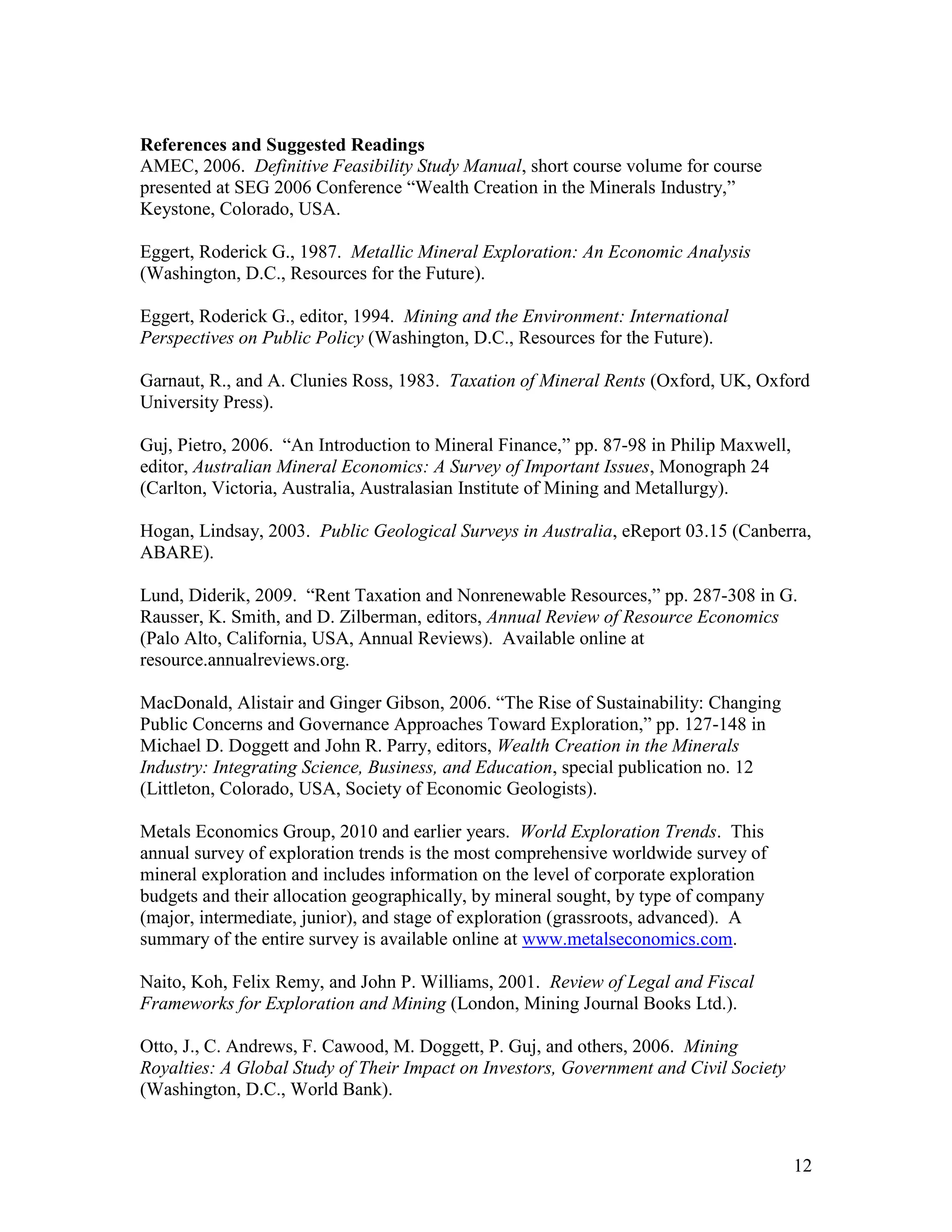 12
References and Suggested Readings
AMEC, 2006. Definitive Feasibility Study Manual, short course volume for course
presented at SEG 2006 Conference “Wealth Creation in the Minerals Industry,”
Keystone, Colorado, USA.
Eggert, Roderick G., 1987. Metallic Mineral Exploration: An Economic Analysis
(Washington, D.C., Resources for the Future).
Eggert, Roderick G., editor, 1994. Mining and the Environment: International
Perspectives on Public Policy (Washington, D.C., Resources for the Future).
Garnaut, R., and A. Clunies Ross, 1983. Taxation of Mineral Rents (Oxford, UK, Oxford
University Press).
Guj, Pietro, 2006. “An Introduction to Mineral Finance,” pp. 87-98 in Philip Maxwell,
editor, Australian Mineral Economics: A Survey of Important Issues, Monograph 24
(Carlton, Victoria, Australia, Australasian Institute of Mining and Metallurgy).
Hogan, Lindsay, 2003. Public Geological Surveys in Australia, eReport 03.15 (Canberra,
ABARE).
Lund, Diderik, 2009. “Rent Taxation and Nonrenewable Resources,” pp. 287-308 in G.
Rausser, K. Smith, and D. Zilberman, editors, Annual Review of Resource Economics
(Palo Alto, California, USA, Annual Reviews). Available online at
resource.annualreviews.org.
MacDonald, Alistair and Ginger Gibson, 2006. “The Rise of Sustainability: Changing
Public Concerns and Governance Approaches Toward Exploration,” pp. 127-148 in
Michael D. Doggett and John R. Parry, editors, Wealth Creation in the Minerals
Industry: Integrating Science, Business, and Education, special publication no. 12
(Littleton, Colorado, USA, Society of Economic Geologists).
Metals Economics Group, 2010 and earlier years. World Exploration Trends. This
annual survey of exploration trends is the most comprehensive worldwide survey of
mineral exploration and includes information on the level of corporate exploration
budgets and their allocation geographically, by mineral sought, by type of company
(major, intermediate, junior), and stage of exploration (grassroots, advanced). A
summary of the entire survey is available online at www.metalseconomics.com.
Naito, Koh, Felix Remy, and John P. Williams, 2001. Review of Legal and Fiscal
Frameworks for Exploration and Mining (London, Mining Journal Books Ltd.).
Otto, J., C. Andrews, F. Cawood, M. Doggett, P. Guj, and others, 2006. Mining
Royalties: A Global Study of Their Impact on Investors, Government and Civil Society
(Washington, D.C., World Bank).
 