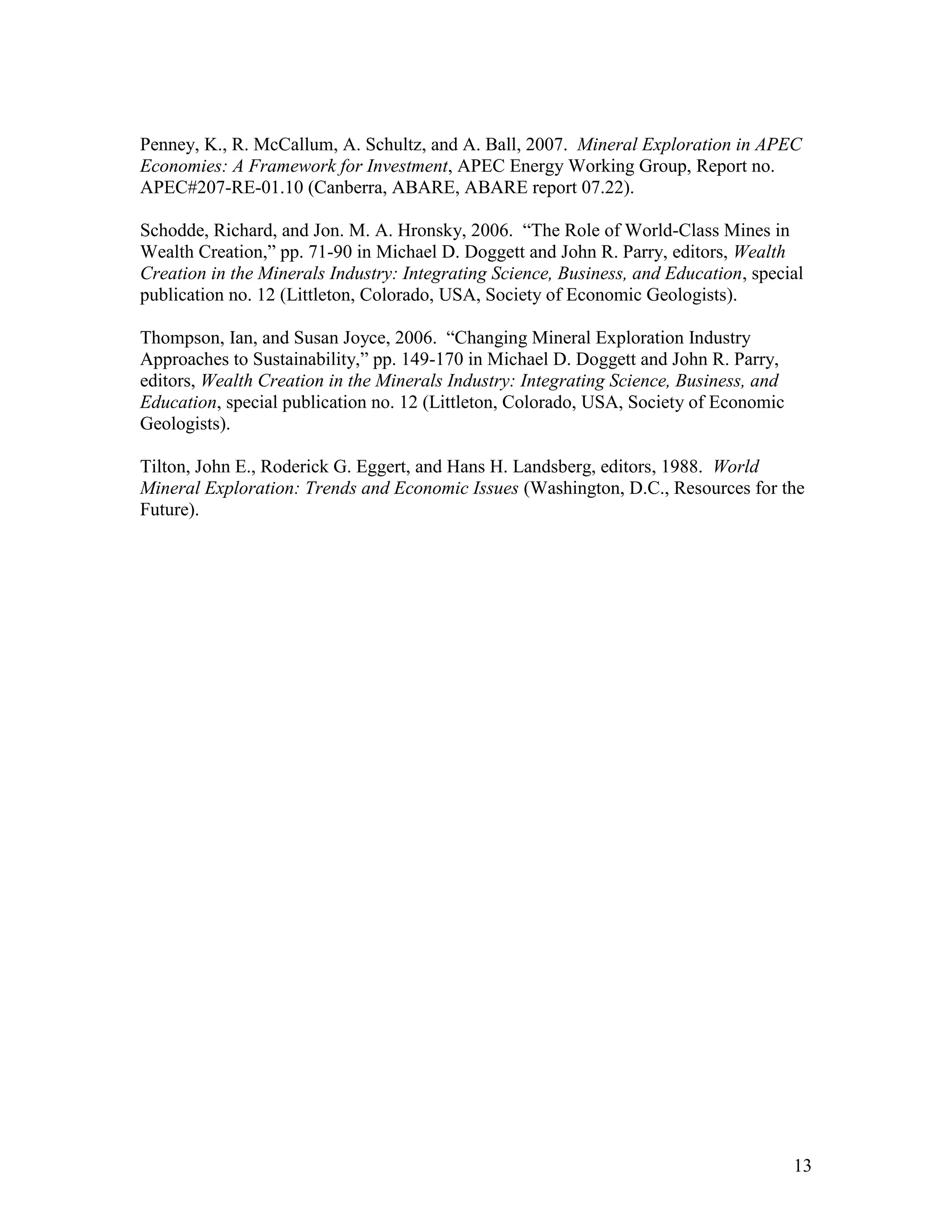 13
Penney, K., R. McCallum, A. Schultz, and A. Ball, 2007. Mineral Exploration in APEC
Economies: A Framework for Investment, APEC Energy Working Group, Report no.
APEC#207-RE-01.10 (Canberra, ABARE, ABARE report 07.22).
Schodde, Richard, and Jon. M. A. Hronsky, 2006. “The Role of World-Class Mines in
Wealth Creation,” pp. 71-90 in Michael D. Doggett and John R. Parry, editors, Wealth
Creation in the Minerals Industry: Integrating Science, Business, and Education, special
publication no. 12 (Littleton, Colorado, USA, Society of Economic Geologists).
Thompson, Ian, and Susan Joyce, 2006. “Changing Mineral Exploration Industry
Approaches to Sustainability,” pp. 149-170 in Michael D. Doggett and John R. Parry,
editors, Wealth Creation in the Minerals Industry: Integrating Science, Business, and
Education, special publication no. 12 (Littleton, Colorado, USA, Society of Economic
Geologists).
Tilton, John E., Roderick G. Eggert, and Hans H. Landsberg, editors, 1988. World
Mineral Exploration: Trends and Economic Issues (Washington, D.C., Resources for the
Future).
 