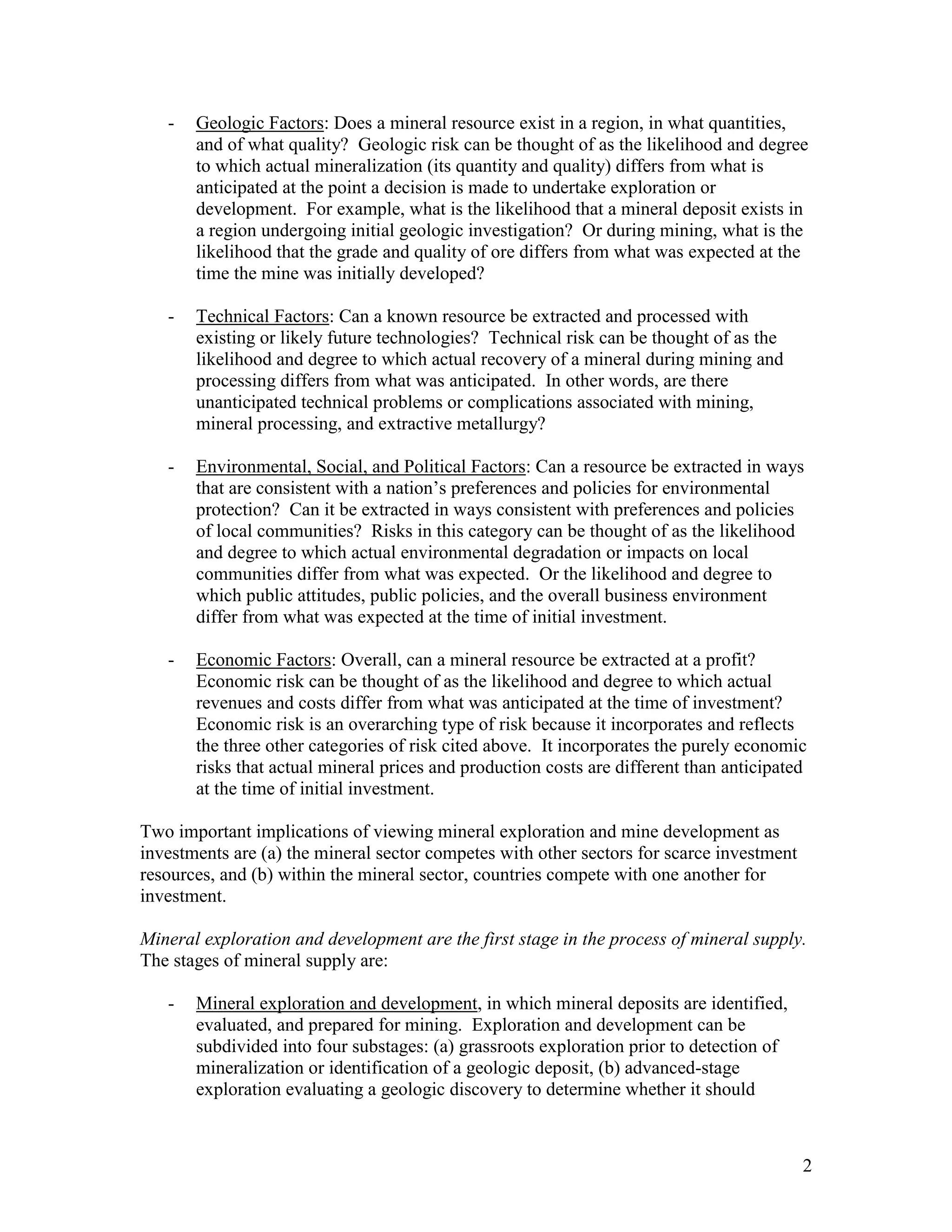 2
- Geologic Factors: Does a mineral resource exist in a region, in what quantities,
and of what quality? Geologic risk can be thought of as the likelihood and degree
to which actual mineralization (its quantity and quality) differs from what is
anticipated at the point a decision is made to undertake exploration or
development. For example, what is the likelihood that a mineral deposit exists in
a region undergoing initial geologic investigation? Or during mining, what is the
likelihood that the grade and quality of ore differs from what was expected at the
time the mine was initially developed?
- Technical Factors: Can a known resource be extracted and processed with
existing or likely future technologies? Technical risk can be thought of as the
likelihood and degree to which actual recovery of a mineral during mining and
processing differs from what was anticipated. In other words, are there
unanticipated technical problems or complications associated with mining,
mineral processing, and extractive metallurgy?
- Environmental, Social, and Political Factors: Can a resource be extracted in ways
that are consistent with a nation‟s preferences and policies for environmental
protection? Can it be extracted in ways consistent with preferences and policies
of local communities? Risks in this category can be thought of as the likelihood
and degree to which actual environmental degradation or impacts on local
communities differ from what was expected. Or the likelihood and degree to
which public attitudes, public policies, and the overall business environment
differ from what was expected at the time of initial investment.
- Economic Factors: Overall, can a mineral resource be extracted at a profit?
Economic risk can be thought of as the likelihood and degree to which actual
revenues and costs differ from what was anticipated at the time of investment?
Economic risk is an overarching type of risk because it incorporates and reflects
the three other categories of risk cited above. It incorporates the purely economic
risks that actual mineral prices and production costs are different than anticipated
at the time of initial investment.
Two important implications of viewing mineral exploration and mine development as
investments are (a) the mineral sector competes with other sectors for scarce investment
resources, and (b) within the mineral sector, countries compete with one another for
investment.
Mineral exploration and development are the first stage in the process of mineral supply.
The stages of mineral supply are:
- Mineral exploration and development, in which mineral deposits are identified,
evaluated, and prepared for mining. Exploration and development can be
subdivided into four substages: (a) grassroots exploration prior to detection of
mineralization or identification of a geologic deposit, (b) advanced-stage
exploration evaluating a geologic discovery to determine whether it should
 