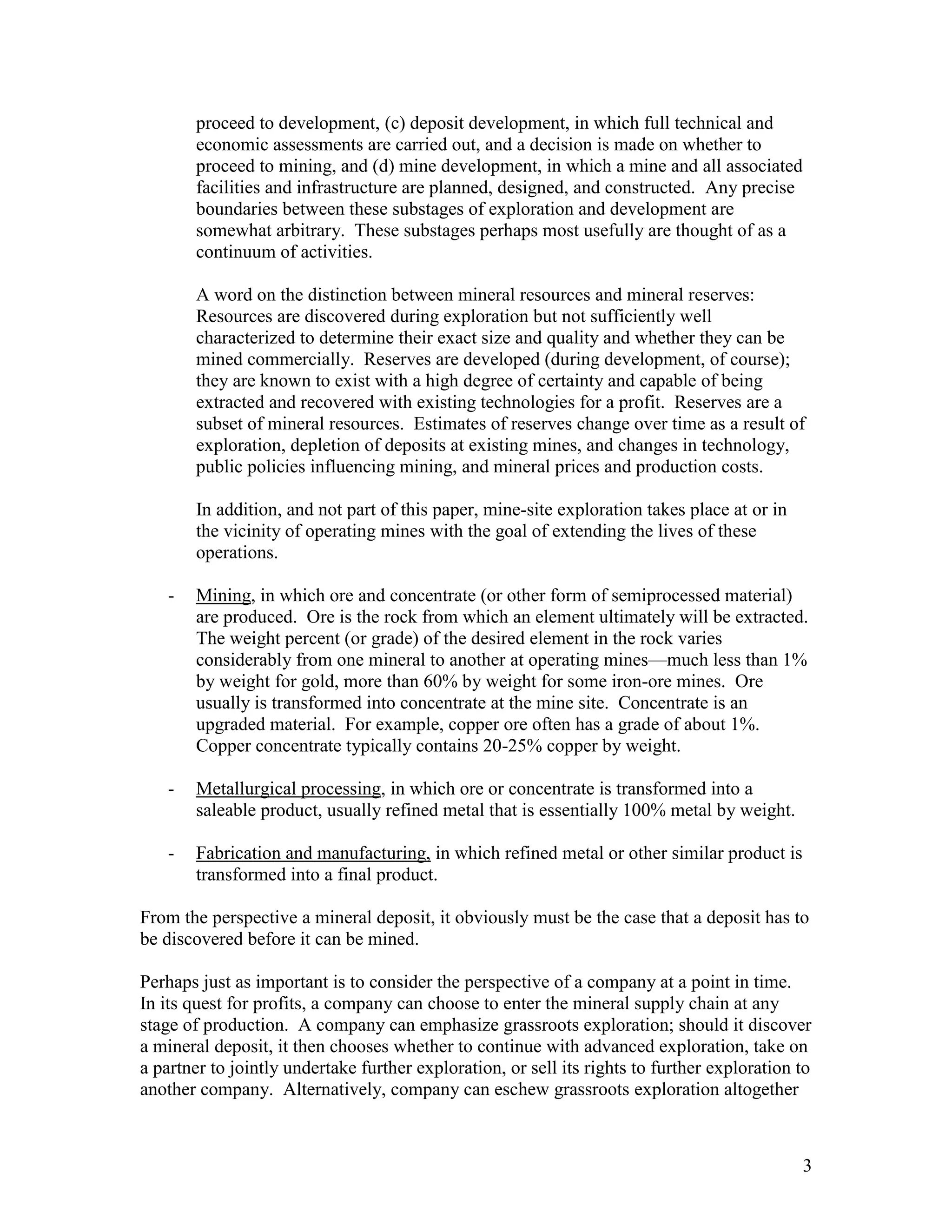 3
proceed to development, (c) deposit development, in which full technical and
economic assessments are carried out, and a decision is made on whether to
proceed to mining, and (d) mine development, in which a mine and all associated
facilities and infrastructure are planned, designed, and constructed. Any precise
boundaries between these substages of exploration and development are
somewhat arbitrary. These substages perhaps most usefully are thought of as a
continuum of activities.
A word on the distinction between mineral resources and mineral reserves:
Resources are discovered during exploration but not sufficiently well
characterized to determine their exact size and quality and whether they can be
mined commercially. Reserves are developed (during development, of course);
they are known to exist with a high degree of certainty and capable of being
extracted and recovered with existing technologies for a profit. Reserves are a
subset of mineral resources. Estimates of reserves change over time as a result of
exploration, depletion of deposits at existing mines, and changes in technology,
public policies influencing mining, and mineral prices and production costs.
In addition, and not part of this paper, mine-site exploration takes place at or in
the vicinity of operating mines with the goal of extending the lives of these
operations.
- Mining, in which ore and concentrate (or other form of semiprocessed material)
are produced. Ore is the rock from which an element ultimately will be extracted.
The weight percent (or grade) of the desired element in the rock varies
considerably from one mineral to another at operating mines—much less than 1%
by weight for gold, more than 60% by weight for some iron-ore mines. Ore
usually is transformed into concentrate at the mine site. Concentrate is an
upgraded material. For example, copper ore often has a grade of about 1%.
Copper concentrate typically contains 20-25% copper by weight.
- Metallurgical processing, in which ore or concentrate is transformed into a
saleable product, usually refined metal that is essentially 100% metal by weight.
- Fabrication and manufacturing, in which refined metal or other similar product is
transformed into a final product.
From the perspective a mineral deposit, it obviously must be the case that a deposit has to
be discovered before it can be mined.
Perhaps just as important is to consider the perspective of a company at a point in time.
In its quest for profits, a company can choose to enter the mineral supply chain at any
stage of production. A company can emphasize grassroots exploration; should it discover
a mineral deposit, it then chooses whether to continue with advanced exploration, take on
a partner to jointly undertake further exploration, or sell its rights to further exploration to
another company. Alternatively, company can eschew grassroots exploration altogether
 