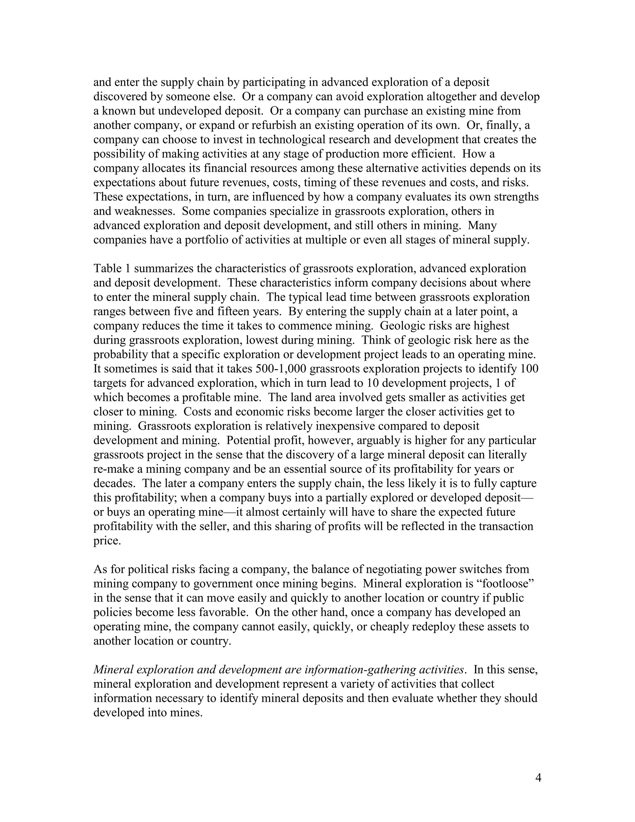 4
and enter the supply chain by participating in advanced exploration of a deposit
discovered by someone else. Or a company can avoid exploration altogether and develop
a known but undeveloped deposit. Or a company can purchase an existing mine from
another company, or expand or refurbish an existing operation of its own. Or, finally, a
company can choose to invest in technological research and development that creates the
possibility of making activities at any stage of production more efficient. How a
company allocates its financial resources among these alternative activities depends on its
expectations about future revenues, costs, timing of these revenues and costs, and risks.
These expectations, in turn, are influenced by how a company evaluates its own strengths
and weaknesses. Some companies specialize in grassroots exploration, others in
advanced exploration and deposit development, and still others in mining. Many
companies have a portfolio of activities at multiple or even all stages of mineral supply.
Table 1 summarizes the characteristics of grassroots exploration, advanced exploration
and deposit development. These characteristics inform company decisions about where
to enter the mineral supply chain. The typical lead time between grassroots exploration
ranges between five and fifteen years. By entering the supply chain at a later point, a
company reduces the time it takes to commence mining. Geologic risks are highest
during grassroots exploration, lowest during mining. Think of geologic risk here as the
probability that a specific exploration or development project leads to an operating mine.
It sometimes is said that it takes 500-1,000 grassroots exploration projects to identify 100
targets for advanced exploration, which in turn lead to 10 development projects, 1 of
which becomes a profitable mine. The land area involved gets smaller as activities get
closer to mining. Costs and economic risks become larger the closer activities get to
mining. Grassroots exploration is relatively inexpensive compared to deposit
development and mining. Potential profit, however, arguably is higher for any particular
grassroots project in the sense that the discovery of a large mineral deposit can literally
re-make a mining company and be an essential source of its profitability for years or
decades. The later a company enters the supply chain, the less likely it is to fully capture
this profitability; when a company buys into a partially explored or developed deposit—
or buys an operating mine—it almost certainly will have to share the expected future
profitability with the seller, and this sharing of profits will be reflected in the transaction
price.
As for political risks facing a company, the balance of negotiating power switches from
mining company to government once mining begins. Mineral exploration is “footloose”
in the sense that it can move easily and quickly to another location or country if public
policies become less favorable. On the other hand, once a company has developed an
operating mine, the company cannot easily, quickly, or cheaply redeploy these assets to
another location or country.
Mineral exploration and development are information-gathering activities. In this sense,
mineral exploration and development represent a variety of activities that collect
information necessary to identify mineral deposits and then evaluate whether they should
developed into mines.
 