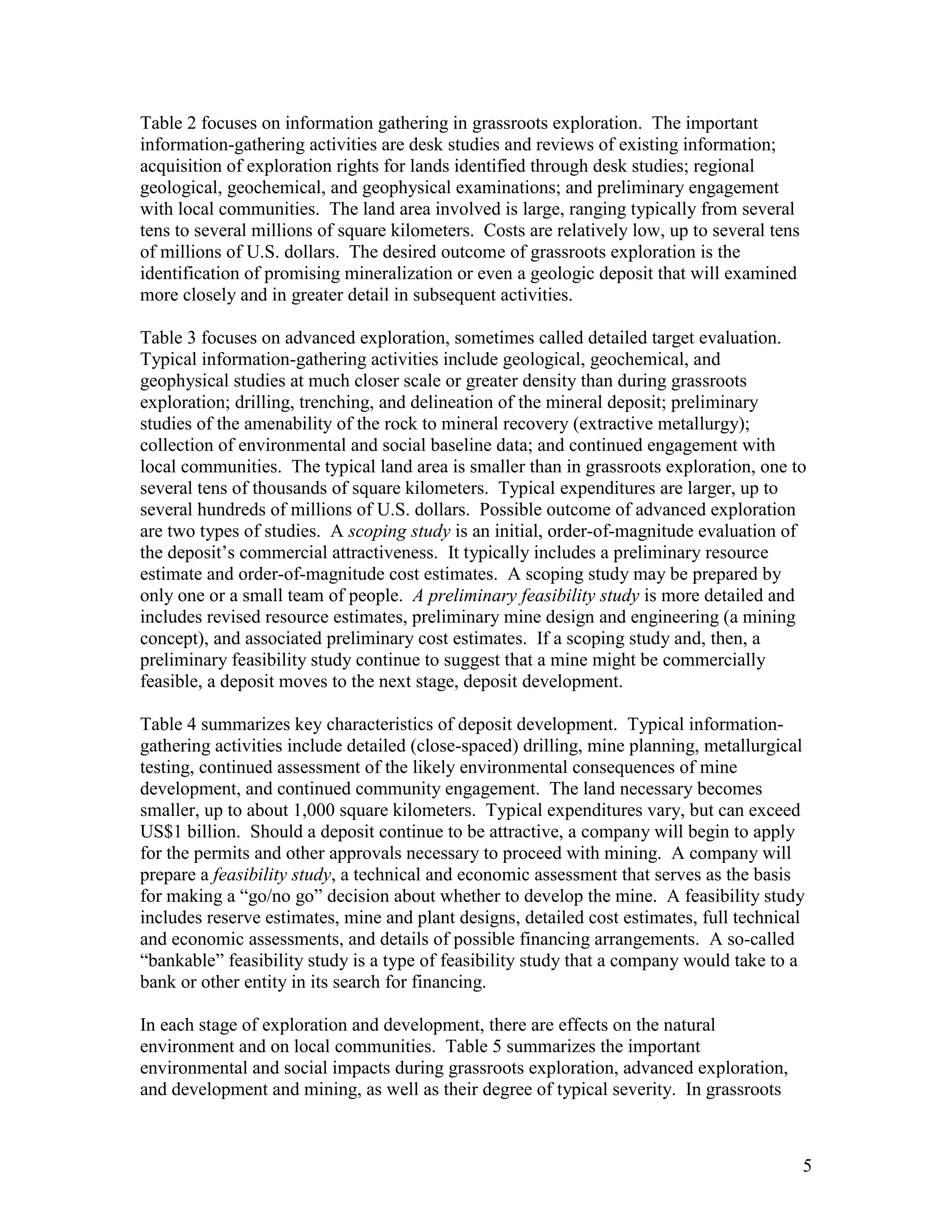 5
Table 2 focuses on information gathering in grassroots exploration. The important
information-gathering activities are desk studies and reviews of existing information;
acquisition of exploration rights for lands identified through desk studies; regional
geological, geochemical, and geophysical examinations; and preliminary engagement
with local communities. The land area involved is large, ranging typically from several
tens to several millions of square kilometers. Costs are relatively low, up to several tens
of millions of U.S. dollars. The desired outcome of grassroots exploration is the
identification of promising mineralization or even a geologic deposit that will examined
more closely and in greater detail in subsequent activities.
Table 3 focuses on advanced exploration, sometimes called detailed target evaluation.
Typical information-gathering activities include geological, geochemical, and
geophysical studies at much closer scale or greater density than during grassroots
exploration; drilling, trenching, and delineation of the mineral deposit; preliminary
studies of the amenability of the rock to mineral recovery (extractive metallurgy);
collection of environmental and social baseline data; and continued engagement with
local communities. The typical land area is smaller than in grassroots exploration, one to
several tens of thousands of square kilometers. Typical expenditures are larger, up to
several hundreds of millions of U.S. dollars. Possible outcome of advanced exploration
are two types of studies. A scoping study is an initial, order-of-magnitude evaluation of
the deposit‟s commercial attractiveness. It typically includes a preliminary resource
estimate and order-of-magnitude cost estimates. A scoping study may be prepared by
only one or a small team of people. A preliminary feasibility study is more detailed and
includes revised resource estimates, preliminary mine design and engineering (a mining
concept), and associated preliminary cost estimates. If a scoping study and, then, a
preliminary feasibility study continue to suggest that a mine might be commercially
feasible, a deposit moves to the next stage, deposit development.
Table 4 summarizes key characteristics of deposit development. Typical information-
gathering activities include detailed (close-spaced) drilling, mine planning, metallurgical
testing, continued assessment of the likely environmental consequences of mine
development, and continued community engagement. The land necessary becomes
smaller, up to about 1,000 square kilometers. Typical expenditures vary, but can exceed
US$1 billion. Should a deposit continue to be attractive, a company will begin to apply
for the permits and other approvals necessary to proceed with mining. A company will
prepare a feasibility study, a technical and economic assessment that serves as the basis
for making a “go/no go” decision about whether to develop the mine. A feasibility study
includes reserve estimates, mine and plant designs, detailed cost estimates, full technical
and economic assessments, and details of possible financing arrangements. A so-called
“bankable” feasibility study is a type of feasibility study that a company would take to a
bank or other entity in its search for financing.
In each stage of exploration and development, there are effects on the natural
environment and on local communities. Table 5 summarizes the important
environmental and social impacts during grassroots exploration, advanced exploration,
and development and mining, as well as their degree of typical severity. In grassroots
 