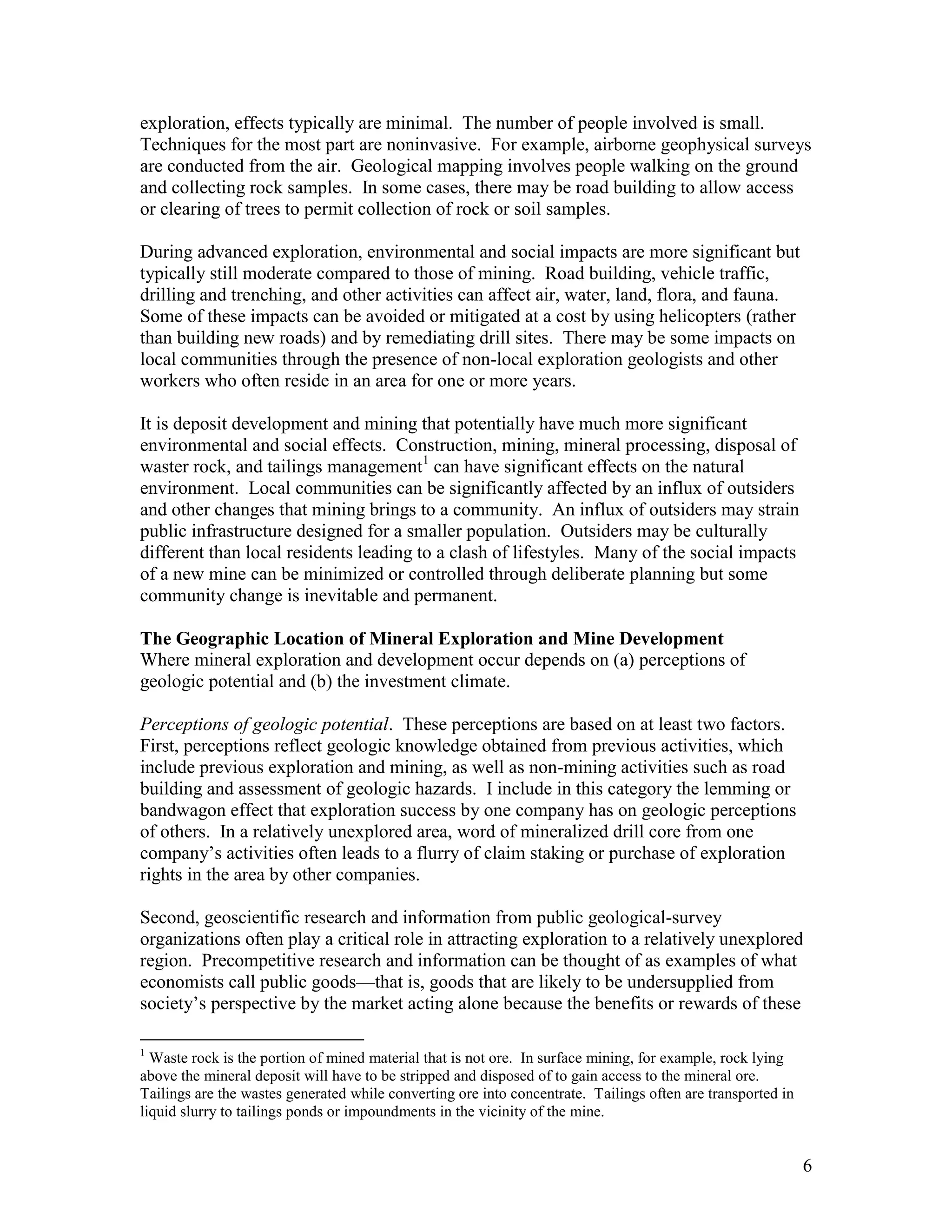 6
exploration, effects typically are minimal. The number of people involved is small.
Techniques for the most part are noninvasive. For example, airborne geophysical surveys
are conducted from the air. Geological mapping involves people walking on the ground
and collecting rock samples. In some cases, there may be road building to allow access
or clearing of trees to permit collection of rock or soil samples.
During advanced exploration, environmental and social impacts are more significant but
typically still moderate compared to those of mining. Road building, vehicle traffic,
drilling and trenching, and other activities can affect air, water, land, flora, and fauna.
Some of these impacts can be avoided or mitigated at a cost by using helicopters (rather
than building new roads) and by remediating drill sites. There may be some impacts on
local communities through the presence of non-local exploration geologists and other
workers who often reside in an area for one or more years.
It is deposit development and mining that potentially have much more significant
environmental and social effects. Construction, mining, mineral processing, disposal of
waster rock, and tailings management1
can have significant effects on the natural
environment. Local communities can be significantly affected by an influx of outsiders
and other changes that mining brings to a community. An influx of outsiders may strain
public infrastructure designed for a smaller population. Outsiders may be culturally
different than local residents leading to a clash of lifestyles. Many of the social impacts
of a new mine can be minimized or controlled through deliberate planning but some
community change is inevitable and permanent.
The Geographic Location of Mineral Exploration and Mine Development
Where mineral exploration and development occur depends on (a) perceptions of
geologic potential and (b) the investment climate.
Perceptions of geologic potential. These perceptions are based on at least two factors.
First, perceptions reflect geologic knowledge obtained from previous activities, which
include previous exploration and mining, as well as non-mining activities such as road
building and assessment of geologic hazards. I include in this category the lemming or
bandwagon effect that exploration success by one company has on geologic perceptions
of others. In a relatively unexplored area, word of mineralized drill core from one
company‟s activities often leads to a flurry of claim staking or purchase of exploration
rights in the area by other companies.
Second, geoscientific research and information from public geological-survey
organizations often play a critical role in attracting exploration to a relatively unexplored
region. Precompetitive research and information can be thought of as examples of what
economists call public goods—that is, goods that are likely to be undersupplied from
society‟s perspective by the market acting alone because the benefits or rewards of these
1
Waste rock is the portion of mined material that is not ore. In surface mining, for example, rock lying
above the mineral deposit will have to be stripped and disposed of to gain access to the mineral ore.
Tailings are the wastes generated while converting ore into concentrate. Tailings often are transported in
liquid slurry to tailings ponds or impoundments in the vicinity of the mine.
 