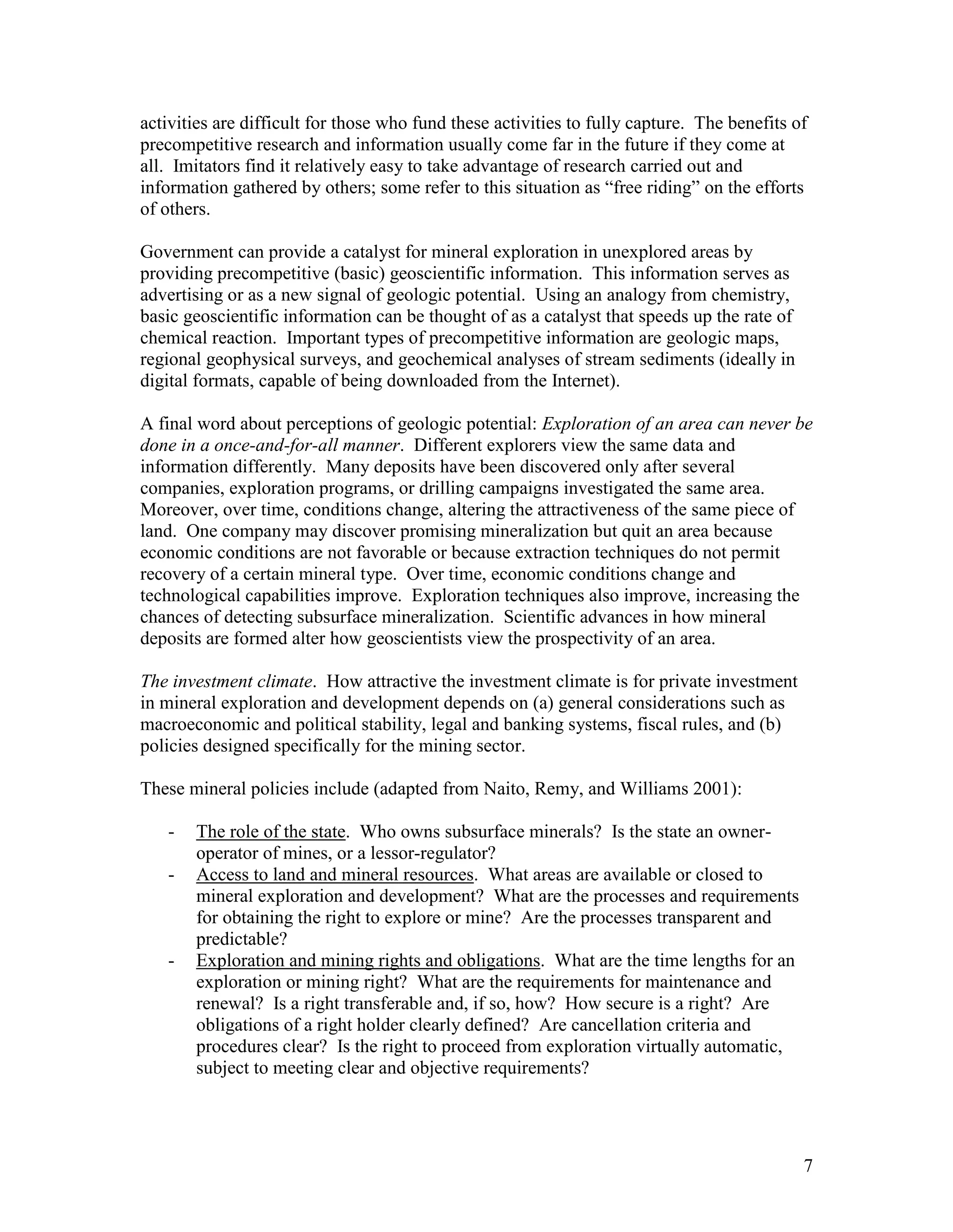 7
activities are difficult for those who fund these activities to fully capture. The benefits of
precompetitive research and information usually come far in the future if they come at
all. Imitators find it relatively easy to take advantage of research carried out and
information gathered by others; some refer to this situation as “free riding” on the efforts
of others.
Government can provide a catalyst for mineral exploration in unexplored areas by
providing precompetitive (basic) geoscientific information. This information serves as
advertising or as a new signal of geologic potential. Using an analogy from chemistry,
basic geoscientific information can be thought of as a catalyst that speeds up the rate of
chemical reaction. Important types of precompetitive information are geologic maps,
regional geophysical surveys, and geochemical analyses of stream sediments (ideally in
digital formats, capable of being downloaded from the Internet).
A final word about perceptions of geologic potential: Exploration of an area can never be
done in a once-and-for-all manner. Different explorers view the same data and
information differently. Many deposits have been discovered only after several
companies, exploration programs, or drilling campaigns investigated the same area.
Moreover, over time, conditions change, altering the attractiveness of the same piece of
land. One company may discover promising mineralization but quit an area because
economic conditions are not favorable or because extraction techniques do not permit
recovery of a certain mineral type. Over time, economic conditions change and
technological capabilities improve. Exploration techniques also improve, increasing the
chances of detecting subsurface mineralization. Scientific advances in how mineral
deposits are formed alter how geoscientists view the prospectivity of an area.
The investment climate. How attractive the investment climate is for private investment
in mineral exploration and development depends on (a) general considerations such as
macroeconomic and political stability, legal and banking systems, fiscal rules, and (b)
policies designed specifically for the mining sector.
These mineral policies include (adapted from Naito, Remy, and Williams 2001):
- The role of the state. Who owns subsurface minerals? Is the state an owner-
operator of mines, or a lessor-regulator?
- Access to land and mineral resources. What areas are available or closed to
mineral exploration and development? What are the processes and requirements
for obtaining the right to explore or mine? Are the processes transparent and
predictable?
- Exploration and mining rights and obligations. What are the time lengths for an
exploration or mining right? What are the requirements for maintenance and
renewal? Is a right transferable and, if so, how? How secure is a right? Are
obligations of a right holder clearly defined? Are cancellation criteria and
procedures clear? Is the right to proceed from exploration virtually automatic,
subject to meeting clear and objective requirements?
 