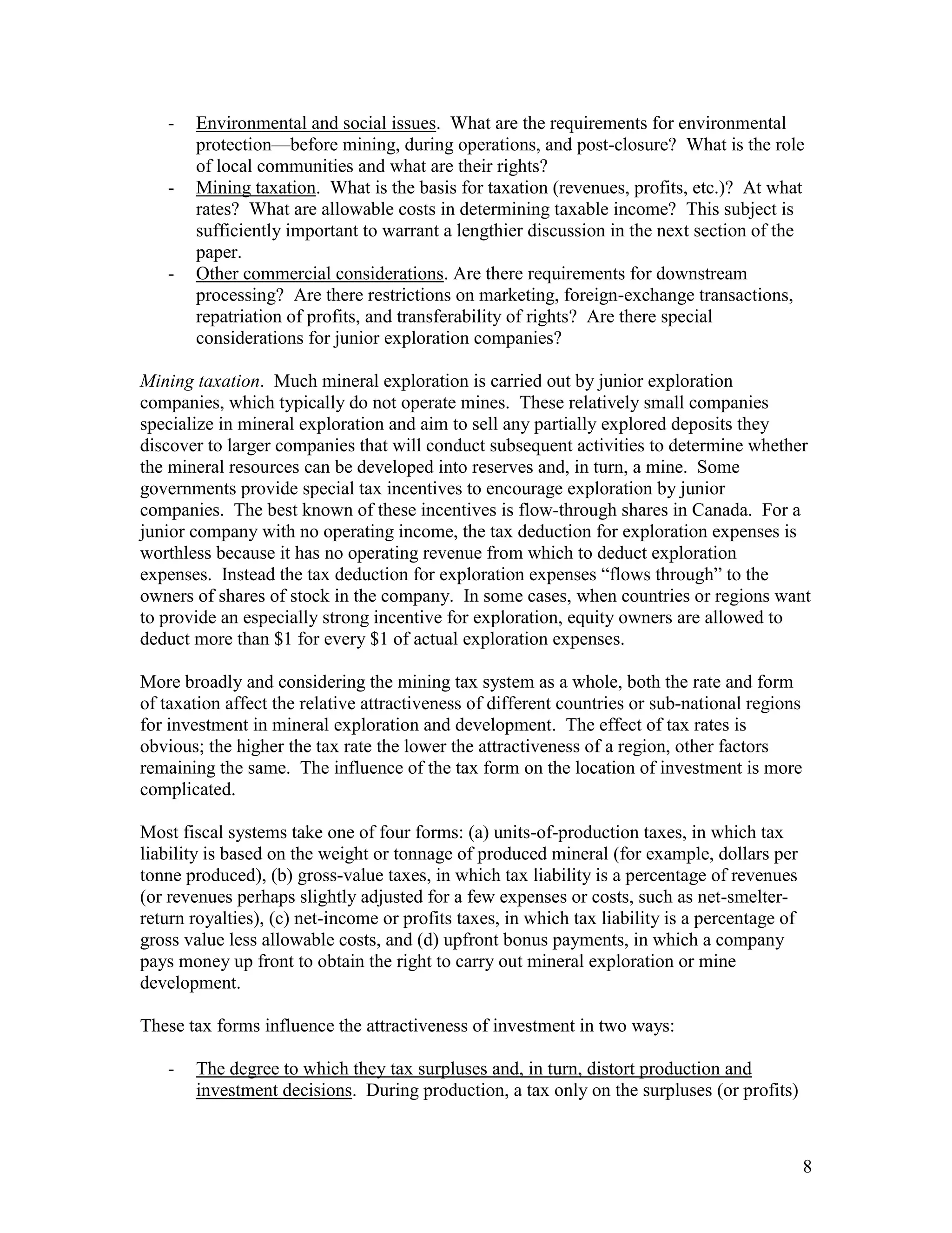 8
- Environmental and social issues. What are the requirements for environmental
protection—before mining, during operations, and post-closure? What is the role
of local communities and what are their rights?
- Mining taxation. What is the basis for taxation (revenues, profits, etc.)? At what
rates? What are allowable costs in determining taxable income? This subject is
sufficiently important to warrant a lengthier discussion in the next section of the
paper.
- Other commercial considerations. Are there requirements for downstream
processing? Are there restrictions on marketing, foreign-exchange transactions,
repatriation of profits, and transferability of rights? Are there special
considerations for junior exploration companies?
Mining taxation. Much mineral exploration is carried out by junior exploration
companies, which typically do not operate mines. These relatively small companies
specialize in mineral exploration and aim to sell any partially explored deposits they
discover to larger companies that will conduct subsequent activities to determine whether
the mineral resources can be developed into reserves and, in turn, a mine. Some
governments provide special tax incentives to encourage exploration by junior
companies. The best known of these incentives is flow-through shares in Canada. For a
junior company with no operating income, the tax deduction for exploration expenses is
worthless because it has no operating revenue from which to deduct exploration
expenses. Instead the tax deduction for exploration expenses “flows through” to the
owners of shares of stock in the company. In some cases, when countries or regions want
to provide an especially strong incentive for exploration, equity owners are allowed to
deduct more than $1 for every $1 of actual exploration expenses.
More broadly and considering the mining tax system as a whole, both the rate and form
of taxation affect the relative attractiveness of different countries or sub-national regions
for investment in mineral exploration and development. The effect of tax rates is
obvious; the higher the tax rate the lower the attractiveness of a region, other factors
remaining the same. The influence of the tax form on the location of investment is more
complicated.
Most fiscal systems take one of four forms: (a) units-of-production taxes, in which tax
liability is based on the weight or tonnage of produced mineral (for example, dollars per
tonne produced), (b) gross-value taxes, in which tax liability is a percentage of revenues
(or revenues perhaps slightly adjusted for a few expenses or costs, such as net-smelter-
return royalties), (c) net-income or profits taxes, in which tax liability is a percentage of
gross value less allowable costs, and (d) upfront bonus payments, in which a company
pays money up front to obtain the right to carry out mineral exploration or mine
development.
These tax forms influence the attractiveness of investment in two ways:
- The degree to which they tax surpluses and, in turn, distort production and
investment decisions. During production, a tax only on the surpluses (or profits)
 