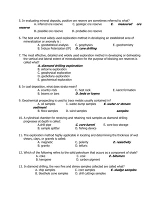 5. In evaluating mineral deposits, positive ore reserve are sometimes referred to what?
A. inferred ore reserve C. geologic ore reserve E. measured ore
reserve
B. possible ore reserve D. probable ore reserve
6. The best and most widely used exploration method in developing an established area of
mineralization or anomaly is :
A. geostatistical analysis C. geophysics E. geochemistry
B. Induce Polarization (IP) D. core drilling
7. The most effective, detailed and widely used exploration method in developing or delineating
the vertical and lateral extent of mineralization for the purpose of blocking ore reserves is
called what?
A. diamond drilling exploration
B. airborne exploration
C. geophysical exploration
D. geobotany exploration
E. geochemical exploration
8. In coal deposition, what does strata mean?
A. country rock C. host rock E. karst formation
B. beams or bars D. beds or layers
9. Geochemical prospecting is used to trace metals usually contained in?
A. oil samples C. waste dump samples E. water or stream
sediment
B. flora samples D. wind samples samples
10. A cylindrical chamber for receiving and retaining rock samples as diamond drilling
progresses at depth is called:
A.drill pipe C. core barrel E. core box storage
B. sample splitter D. fishing device
11. The exploration method highly applicable in locating and determining the thickness of wet
shears, clays, or gravels is called:
A. magnetic C. polarity E. resistivity
B. gravity D. telluric
12. Which of the following refers to the solid petroleum that occurs as a component of shale?
A. coke C. coal E. bitumen
B. kerogene D. carbon pigment
13. In diamond drilling, the very fine and slimey samples collected are called what?
A. chip samples C. core samples E. sludge samples
B. blasthole cone samples D. drill cuttings samples
 