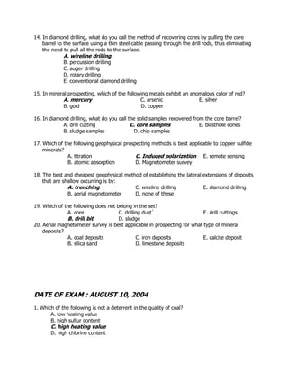 14. In diamond drilling, what do you call the method of recovering cores by pulling the core
barrel to the surface using a thin steel cable passing through the drill rods, thus eliminating
the need to pull all the rods to the surface.
A. wireline drilling
B. percussion drilling
C. auger drilling
D. rotary drilling
E. conventional diamond drilling
15. In mineral prospecting, which of the following metals exhibit an anomalous color of red?
A. mercury C. arsenic E. silver
B. gold D. copper
16. In diamond drilling, what do you call the solid samples recovered from the core barrel?
A. drill cutting C. core samples E. blasthole cones
B. sludge samples D. chip samples
17. Which of the following geophysical prospecting methods is best applicable to copper sulfide
minerals?
A. titration C. Induced polarization E. remote sensing
B. atomic absorption D. Magnetometer survey
18. The best and cheapest geophysical method of establishing the lateral extensions of deposits
that are shallow occurring is by:
A. trenching C. wireline drilling E. diamond drilling
B. aerial magnetometer D. none of these
19. Which of the following does not belong in the set?
A. core C. drilling dust` E. drill cuttings
B. drill bit D. sludge
20. Aerial magnetometer survey is best applicable in prospecting for what type of mineral
deposits?
A. coal deposits C. iron deposits E. calcite deposit
B. silica sand D. limestone deposits
DATE OF EXAM : AUGUST 10, 2004
1. Which of the following is not a deterrent in the quality of coal?
A. low heating value
B. high sulfur content
C. high heating value
D. high chlorine content
 