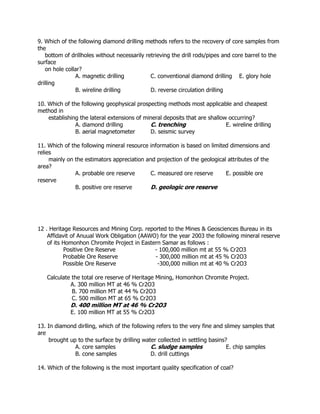 9. Which of the following diamond drilling methods refers to the recovery of core samples from
the
bottom of drillholes without necessarily retrieving the drill rods/pipes and core barrel to the
surface
on hole collar?
A. magnetic drilling C. conventional diamond drilling E. glory hole
drilling
B. wireline drilling D. reverse circulation drilling
10. Which of the following geophysical prospecting methods most applicable and cheapest
method in
establishing the lateral extensions of mineral deposits that are shallow occurring?
A. diamond drilling C. trenching E. wireline drilling
B. aerial magnetometer D. seismic survey
11. Which of the following mineral resource information is based on limited dimensions and
relies
mainly on the estimators appreciation and projection of the geological attributes of the
area?
A. probable ore reserve C. measured ore reserve E. possible ore
reserve
B. positive ore reserve D. geologic ore reserve
12 . Heritage Resources and Mining Corp. reported to the Mines & Geosciences Bureau in its
Affidavit of Anuual Work Obligation (AAWO) for the year 2003 the following mineral reserve
of its Homonhon Chromite Project in Eastern Samar as follows :
Positive Ore Reserve - 100,000 million mt at 55 % Cr2O3
Probable Ore Reserve - 300,000 million mt at 45 % Cr2O3
Possible Ore Reserve -300,000 million mt at 40 % Cr2O3
Calculate the total ore reserve of Heritage Mining, Homonhon Chromite Project.
A. 300 million MT at 46 % Cr2O3
B. 700 million MT at 44 % Cr2O3
C. 500 million MT at 65 % Cr2O3
D. 400 million MT at 46 % Cr2O3
E. 100 million MT at 55 % Cr2O3
13. In diamond dirlling, which of the following refers to the very fine and slimey samples that
are
brought up to the surface by drilling water collected in settling basins?
A. core samples C. sludge samples E. chip samples
B. cone samples D. drill cuttings
14. Which of the following is the most important quality specification of coal?
 