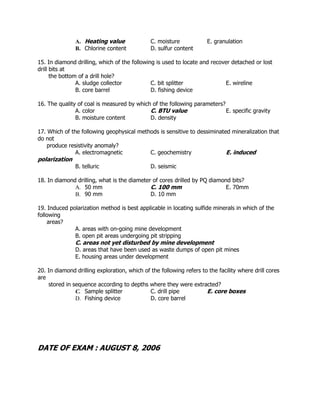 A. Heating value C. moisture E. granulation
B. Chlorine content D. sulfur content
15. In diamond drilling, which of the following is used to locate and recover detached or lost
drill bits at
the bottom of a drill hole?
A. sludge collector C. bit splitter E. wireline
B. core barrel D. fishing device
16. The quality of coal is measured by which of the following parameters?
A. color C. BTU value E. specific gravity
B. moisture content D. density
17. Which of the following geophysical methods is sensitive to dessiminated mineralization that
do not
produce resistivity anomaly?
A. electromagnetic C. geochemistry E. induced
polarization
B. telluric D. seismic
18. In diamond drilling, what is the diameter of cores drilled by PQ diamond bits?
A. 50 mm C. 100 mm E. 70mm
B. 90 mm D. 10 mm
19. Induced polarization method is best applicable in locating sulfide minerals in which of the
following
areas?
A. areas with on-going mine development
B. open pit areas undergoing pit stripping
C. areas not yet disturbed by mine development
D. areas that have been used as waste dumps of open pit mines
E. housing areas under development
20. In diamond drilling exploration, which of the following refers to the facility where drill cores
are
stored in sequence according to depths where they were extracted?
C. Sample splitter C. drill pipe E. core boxes
D. Fishing device D. core barrel
DATE OF EXAM : AUGUST 8, 2006
 
