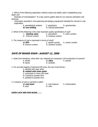 1. Which of the following exploration method is best and widely used in establishing area,
depth and
thickness of mineralization? It is also used to gather data for ore reserves estimation and
technical
information essential in mine planning and design.g equipment intended for mineral or rock
exploration.
A. geostatistical analysis C. geophysics E. geochemistry
B. core drilling D. induced polarization
2. Which of the following is the most important quality specification of coal?
A. Heating value C. granulation E. sulfur content
B. Chlorine content D. moisture content
3. The measure of coal is expressed in terms of what?
A. BTU C. specific gravity E. carbon content
B. chlorine content D. moisture content
DATE OF BOARD EXAM : AUGUST 12, 2008
1. Aside from limestone, what other raw materials are necessary in the production of cement?
A. diorite C. silica E. granite
B. dacite D. andesite
2. For accurate logging of diamond drill cores, the core must first be :
A. painted with clear white
B. wetted with clean water
C. pulverized to minus 200 mesh
D. crushed to powder form
E. polished to powder form
3. A stratum of coal or coal bed is called :
A. coal seam C. coal measure E. carbonization
B. peat D. coke
GOOD LUCK AND GOD BLESS……..
 