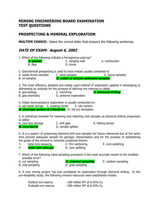 MINING ENGINEERING BOARD EXAMINATION
TEST QUESTIONS
PROSPECTING & MINERAL EXPLORATION
MULTIPE CHOICE: Select the correct letter that answers the following sentences.
DATE OF EXAM: August 6, 2002
1. Which of the following indicate a ferrogenous outcrop?
A. gossan C. hanging wall e. overburden
B. dike D. horse
2. Geochemical prospecting is used to trace metals usually contained in:
A. waste dump samples C. wind samples E. fauna samples
B. oil samples D. water or stream sediment samples
3. The most effective, detailed and widely used method of exploration applied in developing or
delineating an orebody for the purpose of defining ore reserves is called:
A. geo-biology C. trenching E. diamond drilling
B. geo-chemistry D. airborne exploration
4. Initial reconnaissance exploration is usually conducted on:
A. old waste dumps C. existing mines E. city centers
B. drainage system & tributaries D. old ore stockpiles
5. A cylindrical chamber for receiving and retaining rock samples as diamond drilling progresses
is called:
A. core box storage C. drill pipe E. fishing device
B. core barrel D. sample splitter
6. It is a system of preserving diamond drill core samples for future references but at the same
time provide adequate sample for geologic interpretation and for the purpose of establishing
the grade of the mineral or minerals contained therein:
A. total core assaying C. thin sectioning E. core polishing
B. total core storage D. core splitting
7. Which of the following hand sampling procedure is the most accurate results to the smallest
possible error?
A. cut sampling C. channel sampling E. random sampling
B. chip sampling D. grab sampling
8. A new mining project has just completed its exploration through diamond drilling. In the
pre-feasibility study, the following mineral resources were established initially:
Positive ore reserve - 100 million MT at 0.55% Cu
Probable ore reserve - 300 million MT at 0.45% Cu
 