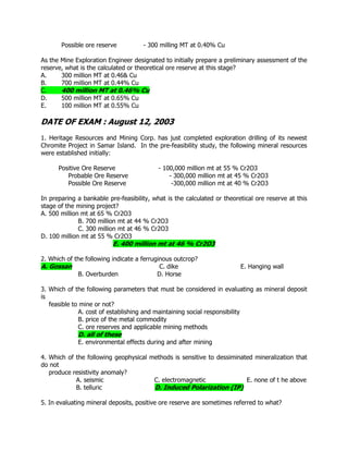 Possible ore reserve - 300 milling MT at 0.40% Cu
As the Mine Exploration Engineer designated to initially prepare a preliminary assessment of the
reserve, what is the calculated or theoretical ore reserve at this stage?
A. 300 million MT at 0.46& Cu
B. 700 million MT at 0.44% Cu
C. 400 million MT at 0.46% Cu
D. 500 million MT at 0.65% Cu
E. 100 million MT at 0.55% Cu
DATE OF EXAM : August 12, 2003
1. Heritage Resources and Mining Corp. has just completed exploration drilling of its newest
Chromite Project in Samar Island. In the pre-feasibility study, the following mineral resources
were established initially:
Positive Ore Reserve - 100,000 million mt at 55 % Cr2O3
Probable Ore Reserve - 300,000 million mt at 45 % Cr2O3
Possible Ore Reserve -300,000 million mt at 40 % Cr2O3
In preparing a bankable pre-feasibility, what is the calculated or theoretical ore reserve at this
stage of the mining project?
A. 500 million mt at 65 % Cr2O3
B. 700 million mt at 44 % Cr2O3
C. 300 million mt at 46 % Cr2O3
D. 100 million mt at 55 % Cr2O3
E. 400 million mt at 46 % Cr2O3
2. Which of the following indicate a ferruginous outcrop?
A. Gossan C. dike E. Hanging wall
B. Overburden D. Horse
3. Which of the following parameters that must be considered in evaluating as mineral deposit
is
feasible to mine or not?
A. cost of establishing and maintaining social responsibility
B. price of the metal commodity
C. ore reserves and applicable mining methods
D. all of these
E. environmental effects during and after mining
4. Which of the following geophysical methods is sensitive to dessiminated mineralization that
do not
produce resistivity anomaly?
A. seismic C. electromagnetic E. none of t he above
B. telluric D. Induced Polarization (IP)
5. In evaluating mineral deposits, positive ore reserve are sometimes referred to what?
 