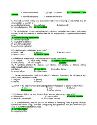 A. inferred ore reserve C. geologic ore reserve E. measured ore
reserve
B. possible ore reserve D. probable ore reserve
6. The best and most widely used exploration method in developing an established area of
mineralization or anomaly is :
A. geostatistical analysis C. geophysics E. geochemistry
B. Induce Polarization (IP) D. core drilling
7. The most effective, detailed and widely used exploration method in developing or delineating
the vertical and lateral extent of mineralization for the purpose of blocking ore reserves is called
what?
A. diamond drilling exploration
B. airborne exploration
C. geophysical exploration
D. geobotany exploration
E. geochemical exploration
8. In coal deposition, what does strata mean?
A. country rock C. host rock E. karst formation
B. beams or bars D. beds or layers
9. Geochemical prospecting is used to trace metals usually contained in?
A. oil samples C. waste dump samples E. water or stream sediment
B. flora samples D. wind samples samples
10. A cylindrical chamber for receiving and retaining rock samples as diamond drilling
progresses at depth is called:
A.drill pipe C. core barrel E. core box storage
B. sample splitter D. fishing device
11. The exploration method highly applicable in locating and determining the thickness of wet
shears, clays, or gravels is called:
A. magnetic C. polarity E. resistivity
B. gravity D. telluric
12. Which of the following refers to the solid petroleum that occurs as a component of shale?
A. coke C. coal E. bitumen
B. kerogene D. carbon pigment
13. In diamond drilling, the very fine and slimey samples collected are called what?
A. chip samples C. core samples E. sludge samples
B. blasthole cone samples D. drill cuttings samples
14. In diamond drilling, what do you call the method of recovering cores by pulling the core
barrel to the surface using a thin steel cable passing through the drill rods, thus eliminating the
need to pull all the rods to the surface.
A. wireline drilling
B. percussion drilling
 